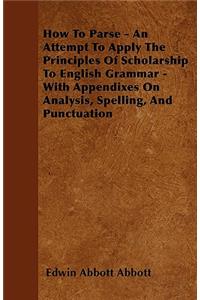 How To Parse - An Attempt To Apply The Principles Of Scholarship To English Grammar - With Appendixes On Analysis, Spelling, And Punctuation
