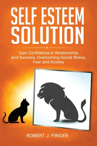 Self Esteem Solution: Gain Confidence in Relationship, Success and Overcoming Social Stress, Fear, and Anxiety