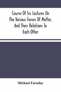 Course Of Six Lectures On The Various Forces Of Matter, And Their Relations To Each Other