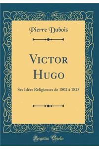 Victor Hugo: Ses IdÃ©es Religieuses de 1802 Ã? 1825 (Classic Reprint)