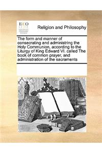 Form and Manner of Consecrating and Administring the Holy Communion, According to the Liturgy of King Edward VI. Called the Book of Common Prayer, and Administration of the Sacraments
