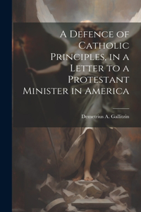 Defence of Catholic Principles, in a Letter to a Protestant Minister in America