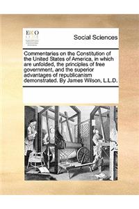 Commentaries on the Constitution of the United States of America, in Which Are Unfolded, the Principles of Free Government, and the Superior Advantages of Republicanism Demonstrated. by James Wilson, L.L.D.