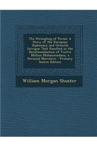 The Strangling of Persia: A Story of the European Diplomacy and Oriental Intrigue That Resulted in the Denationalization of Twelve Million Moham