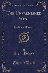 The Unvarnished West: Ranching as I Found It (Classic Reprint)