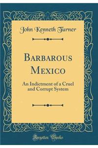 Barbarous Mexico: An Indictment of a Cruel and Corrupt System (Classic Reprint)