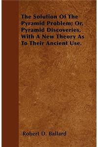 The Solution Of The Pyramid Problem; Or, Pyramid Discoveries. With A New Theory As To Their Ancient Use.