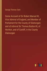 Some Account of Sir Robert Mansel Kt, Vice Admiral of England, and Member of Parliament for the County of Glamorgan; and of Admiral Sir Thomas Button Kt, of Worlton, and of Cardiff, in the County Glamorgan