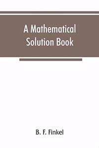 mathematical solution book. Containing systematic solutions of many of the most difficult problems, taken from the leading authors on arithmetic and algebra, many problems and solutions from geometry, trigonometry, and calculus, many problems and s
