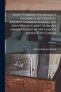 How I Carried the Message to Garcia, by Colonel Andrew Summers Rowan, the man Whom Elbert Hubbard Immortalized by his Famous Message to Garcia; Volume 2