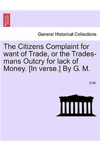 The Citizens Complaint for Want of Trade, or the Trades-Mans Outcry for Lack of Money. [in Verse.] by G. M.