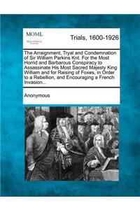 The Arraignment, Tryal and Condemnation of Sir William Parkins Knt. for the Most Horrid and Barbarous Conspiracy to Assassinate His Most Sacred Majesty King William and for Raising of Foxes, in Order to a Rebellion, and Encouraging a French Invasio