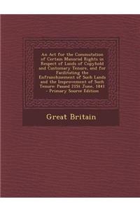 An ACT for the Commutation of Certain Manorial Rights in Respect of Lands of Copyhold and Customary Tenure, and for Facilitating the Enfranchisement of Such Lands and the Improvement of Such Tenure: Passed 21st June, 1841