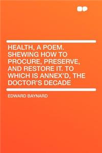 Health, a Poem. Shewing How to Procure, Preserve, and Restore It. to Which Is Annex'd, the Doctor's Decade