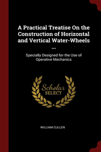 Practical Treatise On the Construction of Horizontal and Vertical Water-Wheels ...