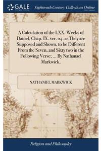 A Calculation of the LXX. Weeks of Daniel, Chap. IX. ver. 24. as They are Supposed and Shown, to be Different From the Seven, and Sixty two in the Following Verse; ... By Nathanael Markwick,