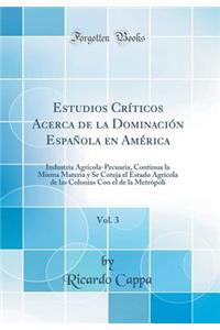 Estudios Crï¿½ticos Acerca de la Dominaciï¿½n Espaï¿½ola En Amï¿½rica, Vol. 3: Industria Agrï¿½cola-Pecuaria, Continua La Misma Materia Y Se Coteja El Estado Agrï¿½cola de Las Colonias Con El de la Metrï¿½poli (Classic Reprint)