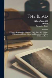 Iliad; of Homer. Translated by Alexander Pope, Esq. a New Edition, With Additional Notes, Critical and Illustrative, by Gilbert Wakefield, B.a. ...
