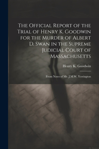 Official Report of the Trial of Henry K. Goodwin for the Murder of Albert D. Swan in the Supreme Judicial Court of Massachusetts