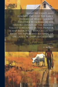 Many Incidents and Reminiscences of the Early History of Wood County, Together With Some of the Historic Events of the Maumee Valley Contained in This Pioneer Scrap-book, Have Been Collected From the Papers and Material of the Late C.W. Evers as Ga