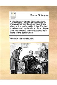 A Short History of Late Administrations, Shewing Their Spirit and Conduct; From Whence It Is Made Evident, That England Is to Be Saved by the Virtue of the People Only. in a Letter to the Constituents by a Friend to the Constitution.