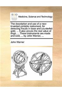 The description and use of a new-invented portable instrument, for detecting frauds in base and counterfeit gold, ... It also proves the real value of rings, ... These instruments are made and sold, ... by John Warner, ...