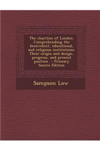 The Charities of London. Comprehending the Benevolent, Educational, and Religious Institutions. Their Origin and Design, Progress, and Present Position