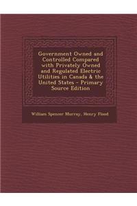 Government Owned and Controlled Compared with Privately Owned and Regulated Electric Utilities in Canada & the United States - Primary Source Edition