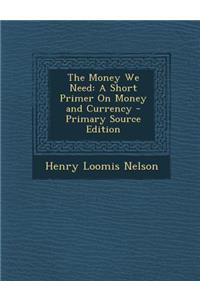 The Money We Need: A Short Primer on Money and Currency - Primary Source Edition: A Short Primer on Money and Currency - Primary Source Edition