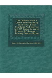 The Disillusions of a Crown Princess; Being the Story of the Courtship and Married Life of Cecile, Ex-Crown Princess of Germany - Primary Source Editi