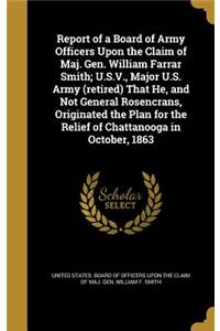 Report of a Board of Army Officers Upon the Claim of Maj. Gen. William Farrar Smith; U.S.V., Major U.S. Army (retired) That He, and Not General Rosencrans, Originated the Plan for the Relief of Chattanooga in October, 1863