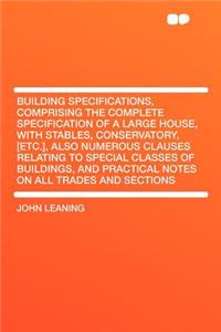 Building Specifications, Comprising the Complete Specification of a Large House, with Stables, Conservatory, [Etc.], Also Numerous Clauses Relating to Special Classes of Buildings, and Practical Notes on All Trades and Sections