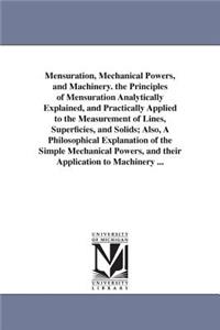 Mensuration, Mechanical Powers, and Machinery. the Principles of Mensuration Analytically Explained, and Practically Applied to the Measurement of Lines, Superficies, and Solids; Also, A Philosophical Explanation of the Simple Mechanical Powers, an