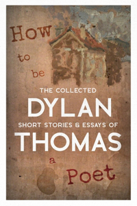 How to be a Poet - The Collected Short Stories & Essays of Dylan Thomas