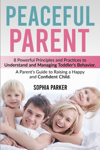 Peaceful Parent: 8 Powerful Principles and Practices to Understand and Managing Toddler's Behavior. A Parent's Guide to Raising a Happy and Confident Child.