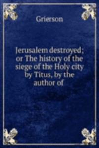 Jerusalem destroyed; or The history of the siege of the Holy city by Titus, by the author of .