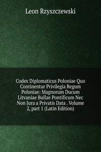 Codex Diplomaticus Poloniae Quo Continentur Privilegia Regum Poloniae: Magnorum Ducum Litvaniae Bullae Pontificum Nec Non Jura a Privatis Data . Volume 2, part 1 (Latin Edition)
