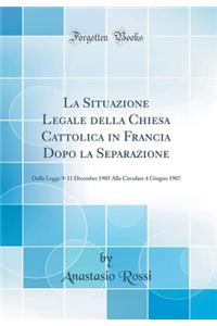 La Situazione Legale Della Chiesa Cattolica in Francia Dopo La Separazione: Dalla Legge 9-11 Dicembre 1905 Alla Circolare 4 Giugno 1907 (Classic Reprint)