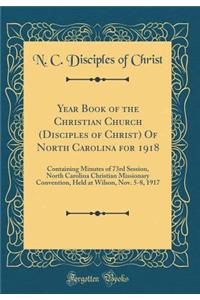 Year Book of the Christian Church (Disciples of Christ) of North Carolina for 1918: Containing Minutes of 73rd Session, North Carolina Christian Missionary Convention, Held at Wilson, Nov. 5-8, 1917 (Classic Reprint)