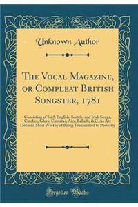 The Vocal Magazine, or Compleat British Songster, 1781: Consisting of Such English, Scotch, and Irish Songs, Catches, Glees, Cantatas, Airs, Ballads, &C. As Are Deemed Most Worthy of Being Transmitted to Posterity (Classic Reprint)