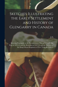 Sketches Illustrating the Early Settlement and History of Glengarry in Canada: Relating Principally to the Revolutionary war of 1775-83, the war of 1812-14 and the Rebellion of 1837-8, and the Services of the King's Royal Regim