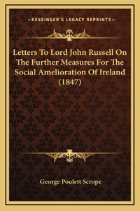 Letters To Lord John Russell On The Further Measures For The Social Amelioration Of Ireland (1847)