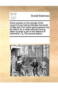 Some Queries on the Minutes of the Council of War Held at Gibraltar the Fourth of May Last: From Which Good Reasons May Be Drawn, for a Noble Colonel's Having Taken So Large a Part in the Defence of Admiral B----G. the Second Edition.