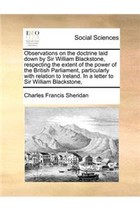 Observations on the Doctrine Laid Down by Sir William Blackstone, Respecting the Extent of the Power of the British Parliament, Particularly with Relation to Ireland. in a Letter to Sir William Blackstone,