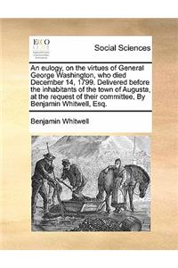 An Eulogy, on the Virtues of General George Washington, Who Died December 14, 1799. Delivered Before the Inhabitants of the Town of Augusta, at the Request of Their Committee, by Benjamin Whitwell, Esq.
