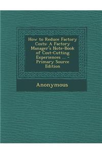 How to Reduce Factory Costs: A Factory Manager's Note-Book of Cost-Cutting Experiences ... - Primary Source Edition