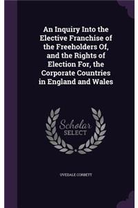 An Inquiry Into the Elective Franchise of the Freeholders Of, and the Rights of Election For, the Corporate Countries in England and Wales