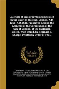 Calendar of Wills Proved and Enrolled in the Court of Husting, London, A.D. 1258- A.D. 1688, Preserved Among the Archives of the Corporation of the City of London, at the Guildhall. Edited, With Introd. by Reginald R. Sharpe. Printed by Order of Th