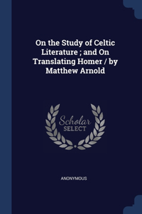 On the Study of Celtic Literature; and On Translating Homer / by Matthew Arnold