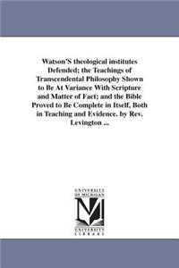 Watson'S theological institutes Defended; the Teachings of Transcendental Philosophy Shown to Be At Variance With Scripture and Matter of Fact; and the Bible Proved to Be Complete in Itself, Both in Teaching and Evidence. by Rev. Levington ...